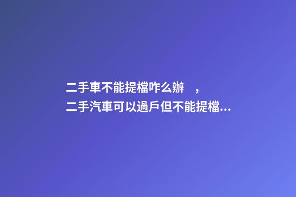 二手車不能提檔咋么辦，二手汽車可以過戶但不能提檔是怎么回事